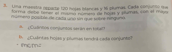 Una maestra reparte 120 hojas blancas y 16 plumas. Cada conjunto que 
forma debe tener el mismo número de hojas y plumas, con el mayor 
número posible de cada uno sin que sobre ninguno. 
a. ¿Cuántos conjuntos serán en total? 
b. ¿Cuántas hojas y plumas tendrá cada conjunto?