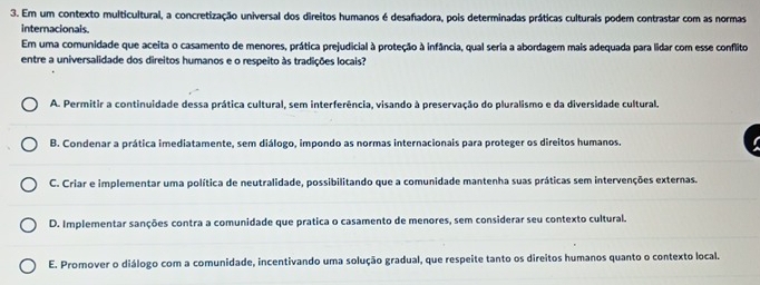 Em um contexto multicultural, a concretização universal dos direitos humanos é desafadora, pois determinadas práticas culturais podem contrastar com as normas
internacionals.
Em uma comunidade que aceita o casamento de menores, prática prejudicial à proteção à infância, qual seria a abordagem mais adequada para lidar com esse conflito
entre a universalidade dos direitos humanos e o respeito às tradições locais?
A. Permitir a continuidade dessa prática cultural, sem interferência, visando à preservação do pluralismo e da diversidade cultural.
B. Condenar a prática imediatamente, sem diálogo, impondo as normas internacionais para proteger os direitos humanos.
C. Criar e implementar uma política de neutralidade, possibilitando que a comunidade mantenha suas práticas sem intervenções externas.
D. Implementar sanções contra a comunidade que pratica o casamento de menores, sem considerar seu contexto cultural.
E. Promover o diálogo com a comunidade, incentivando uma solução gradual, que respeite tanto os direitos humanos quanto o contexto local.