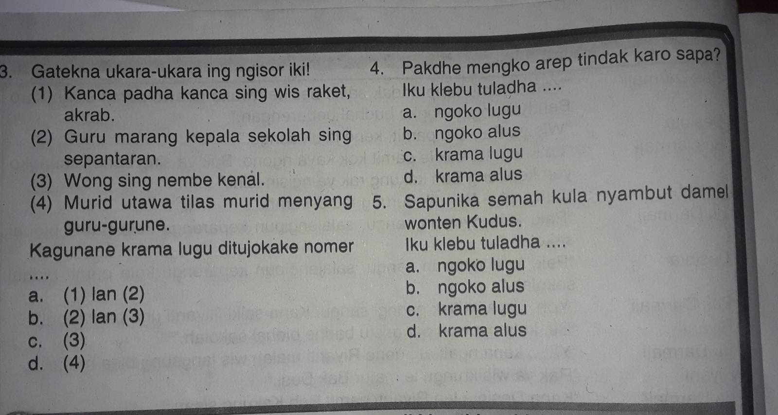 Gatekna ukara-ukara ing ngisor iki!
4. Pakdhe mengko arep tindak karo sapa?
(1) Kanca padha kanca sing wis raket, Iku klebu tuladha ....
akrab. a. ngoko lugu
(2) Guru marang kepala sekolah sing b. ngoko alus
sepantaran. c. krama lugu
(3) Wong sing nembe kenal. d. krama alus
(4) Murid utawa tilas murid menyang 5. Sapunika semah kula nyambut damel
guru-gurune. wonten Kudus.
Kagunane krama lugu ditujokake nomer Iku klebu tuladha ....
a. ngoko lugu
a. (1) lan (2) b. ngoko alus
b. (2) lan (3)
c. krama lugu
c. (3)
d. krama alus
d. (4)