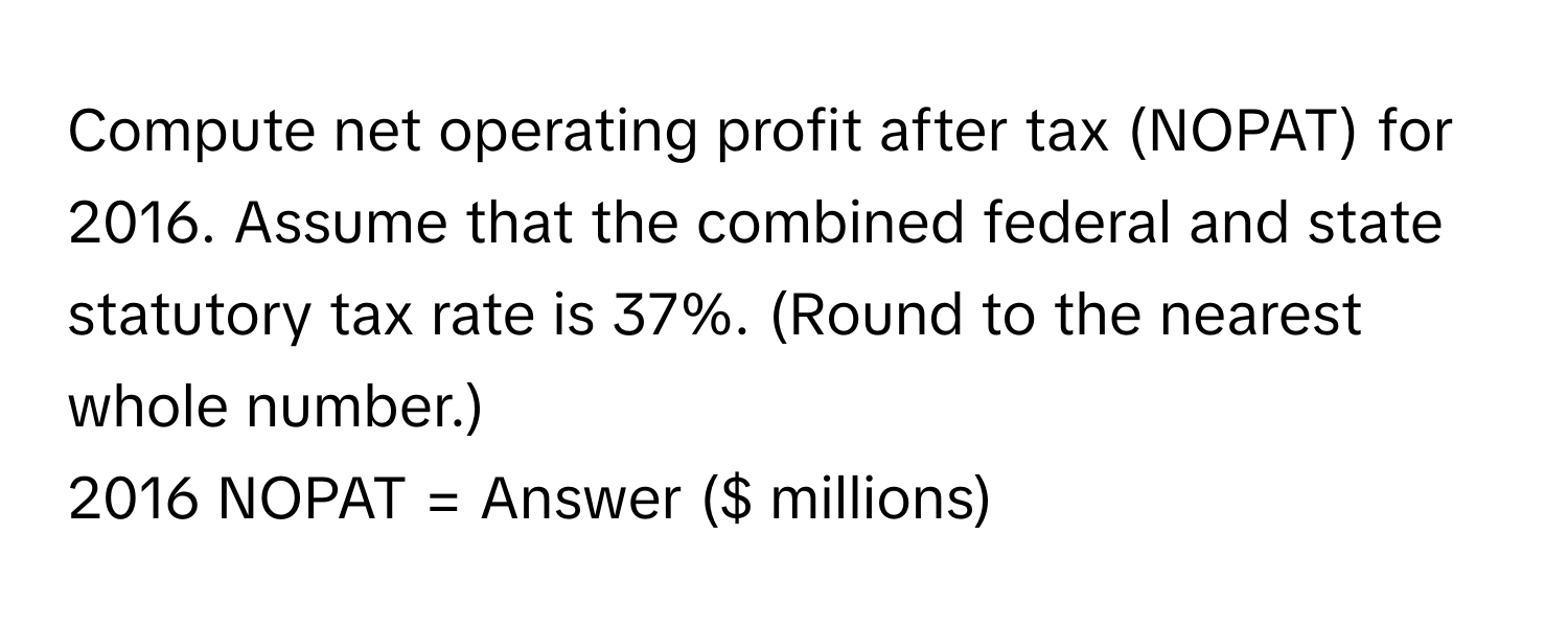 Compute net operating profit after tax (NOPAT) for 2016. Assume that the combined federal and state statutory tax rate is 37%. (Round to the nearest whole number.) 
2016 NOPAT = Answer ($ millions)