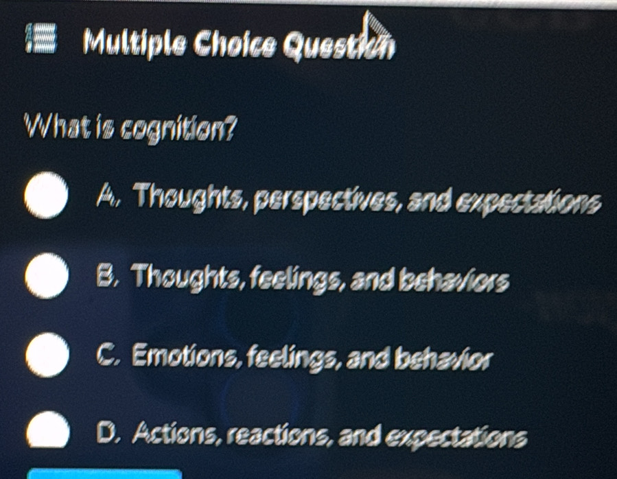 Question
What is cognition?
A. Thoughts, perspectives, and expectations
B. Thoughts, feelings, and behaviors
C. Emotions, feelings, and behavior
D. Actions, reactions, and expectations