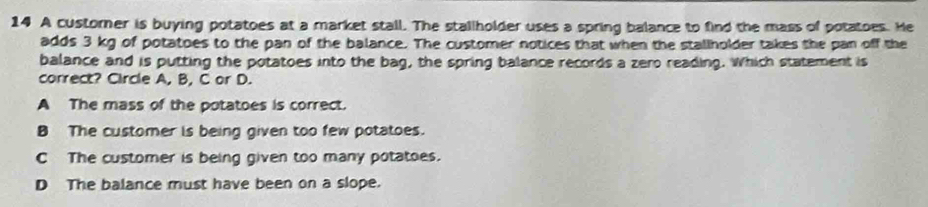 A customer is buying potatoes at a market stall. The stallholder uses a spring balance to find the mass of potatoes. He
adds 3 kg of potatoes to the pan of the balance. The customer notices that when the stallholder takes the pan off the
balance and is putting the potatoes into the bag, the spring balance records a zero reading. Which statement is
correct? Circle A, B, C or D.
A The mass of the potatoes is correct.
B The customer is being given too few potatoes.
C The customer is being given too many potatoes.
D The balance must have been on a slope.