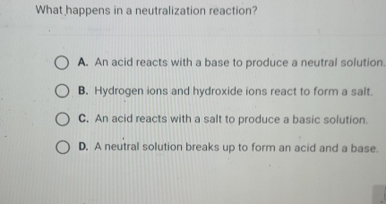 What happens in a neutralization reaction?
A. An acid reacts with a base to produce a neutral solution.
B. Hydrogen ions and hydroxide ions react to form a salt.
C. An acid reacts with a salt to produce a basic solution.
D. A neutral solution breaks up to form an acid and a base.