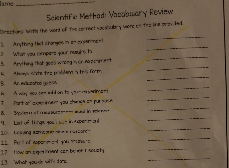 Name_ 
Scientific Method: Vocabulary Review 
_ 
Directions: Write the word of the correct vocabulary word on the line provided. 
_ 
1. Anything that changes in an experiment 
2. What you compare your resuits to 
_ 
3. Anything that goes wrong in an experiment 
_ 
_ 
4. Always state the problem in this form 
_ 
5. An educated guess 
_ 
6. A way you can add on to your experiment 
_ 
7. Part of experiment you change on purpose 
_ 
8. System of measurement used in science 
9. List of things you'll use in experiment 
10. Copying someone else's research 
_ 
_ 
11. Part of experiment you measure 
_ 
12. How an experiment can benefit society 
13. What you do with data 
_