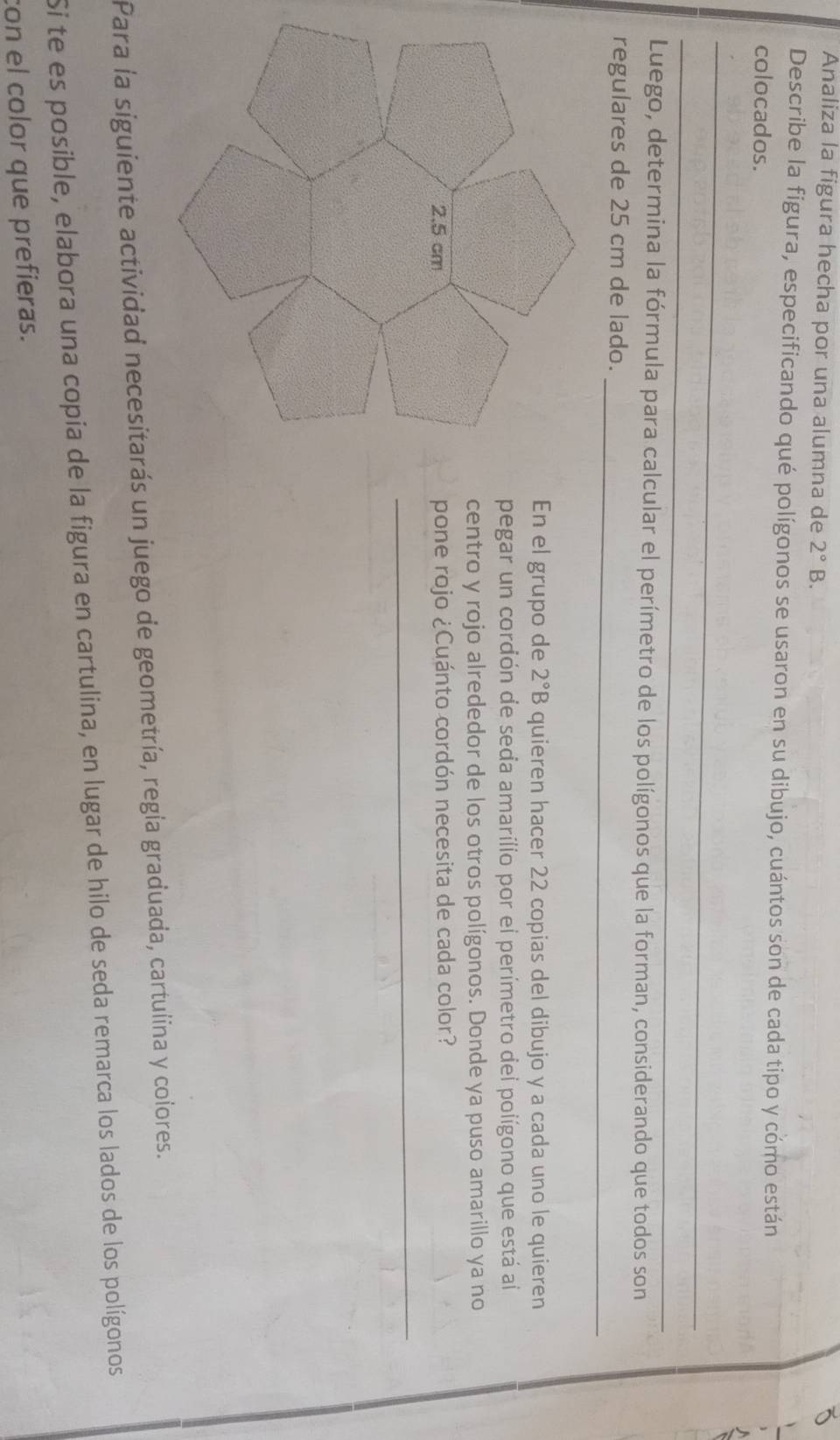 Analiza la figura hecha por una alumna de 2°B. 
Describe la figura, especificando qué polígonos se usaron en su dibujo, cuántos son de cada tipo y cómo están 
colocados. 
_ 
_ 
Luego, determina la fórmula para calcular el perímetro de los polígonos que la forman, considerando que todos son 
regulares de 25 cm de lado._ 
En el grupo de 2°B quieren hacer 22 copias del dibujo y a cada uno le quieren 
pegar un cordón de seda amarílio por el perímetro dei polígono que está al 
centro y rojo alrededor de los otros polígonos. Donde ya puso amarillo ya no 
pone rojo ¿Cuánto cordón necesita de cada color? 
_ 
Para la siguiente actividad necesitarás un juego de geometría, regía graduada, cartulina y colores. 
Si te es posible, elabora una copia de la figura en cartulina, en lugar de hilo de seda remarca los lados de los polígonos 
con el color que prefieras.