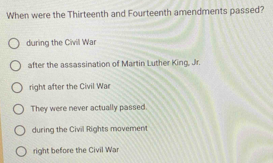 When were the Thirteenth and Fourteenth amendments passed?
during the Civil War
after the assassination of Martin Luther King, Jr.
right after the Civil War
They were never actually passed.
during the Civil Rights movement
right before the Civil War