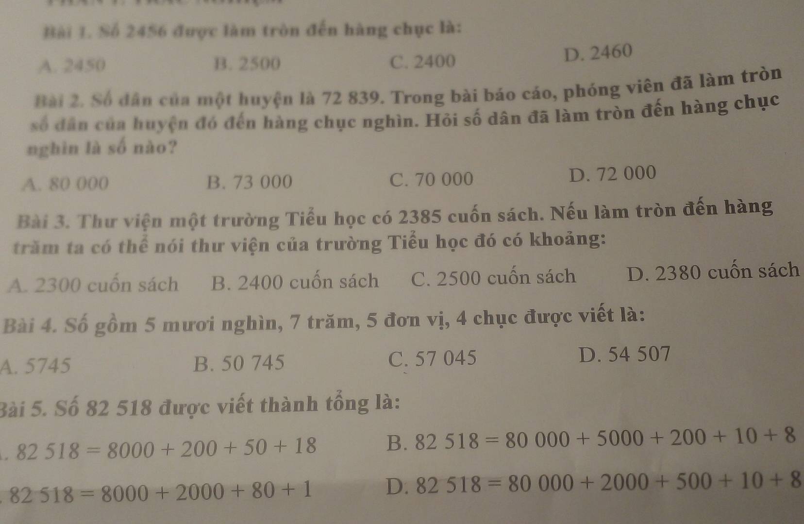 Số 2456 được làm tròn đến hàng chục là:
A. 2450 B. 2500 C. 2400
D. 2460
Bài 2. Số dân của một huyện là 72 839. Trong bài báo cáo, phóng viên đã làm tròn
số đân của huyện đó đến hàng chục nghìn. Hỏi số dân đã làm tròn đến hàng chục
nghìn là số nào?
A. 80 000 B. 73 000 C. 70 000 D. 72 000
Bài 3. Thư viện một trường Tiểu học có 2385 cuốn sách. Nếu làm tròn đến hàng
trăm ta có thể nói thư viện của trường Tiểu học đó có khoảng:
A. 2300 cuốn sách B. 2400 cuốn sách C. 2500 cuốn sách D. 2380 cuốn sách
Bài 4. Số gồm 5 mươi nghìn, 7 trăm, 5 đơn vị, 4 chục được viết là:
A. 5745 B. 50 745 C. 57 045 D. 54 507
Bài 5. Số 82 518 được viết thành tổng là:
82518=8000+200+50+18
B. 82518=80000+5000+200+10+8
82518=8000+2000+80+1
D. 82518=80000+2000+500+10+8