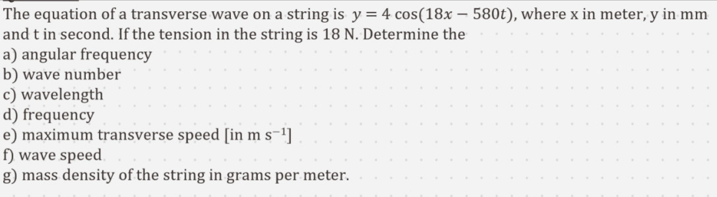 The equation of a transverse wave on a string is y=4cos (18x-580t) , where x in meter, y in mm
and t in second. If the tension in the string is 18 N. Determine the 
a) angular frequency 
b) wave number 
c) wavelength 
d) frequency 
e) maximum transverse speed [inms^(-1)]
f) wave speed 
g) mass density of the string in grams per meter.