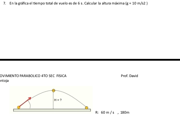 En la gráfica el tiempo total de vuelo es de 6 s. Calcular la altura máxima (g=10m/s2)
OVIMIENTO PARABOLICO 4TO SEC FISICA Prof. David 
ntoja
H= ?
R: 60 m / s , 180m