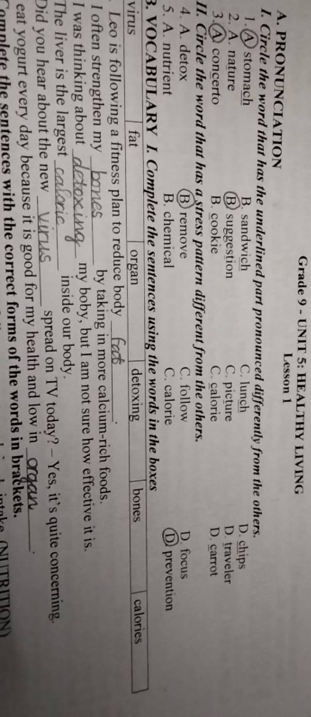 Grade 9 - UNIT 5: HEALTHY LIVING
Lesson 1
A. PRONUNCIATION
I. Circle the word that has the underlined part pronounced differently from the others.
1. A stomach B. sandwich C. lunch D. chips
2. A. nature B suggestion C. picture D. traveler
3. A concerto B. cookie C calorie D. carrot
II. Circle the word that has a stress pattern different from the others.
4. A. detox B remove C. follow D. focus
5. A. nutrient B. chemical C. calorie D prevention
B. VOCABULARY I. Complete the sentences using the words in the boxes
virus fat organ detoxing bones calories
Leo is following a fitness plan to reduce body_
.
I often strengthen my _by taking in more calcium-rich foods.
I was thinking about_ my boby, but I am not sure how effective it is.
The liver is the largest inside our body.
Did you hear about the new _spread on TV today? - Yes, it's quite concerning.
eat yogurt every day because it is good for my health and low in_
.
Complete the sentences with the correct forms of the words in brackets.