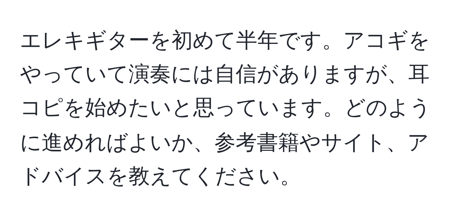 エレキギターを初めて半年です。アコギをやっていて演奏には自信がありますが、耳コピを始めたいと思っています。どのように進めればよいか、参考書籍やサイト、アドバイスを教えてください。