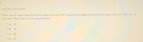 Select the correct answer
William buys two bags of peaches and three hags of apricots for $17. Sylvia buys four bags of peaches and two hags of apricots for $22 from the
same store. What is the coat of one bag of peaches?
A. S3
B. 54
C. $5 . $7