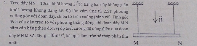 Treo dây MN=10cm khối lượng 25g bằng hai dây không giãn 
khối lượng không đáng kể. Độ lớn cảm ứng từ 2,5T phương 
vuông góc với đoạn dây, chiều từ trên xuống (hình vẽ). Tính góc 
lệch của dây treo so với phương thẳng đứng khi đoạn dây M N 
nằm cân bằng theo đơn vị độ biết cường độ dòng điện qua đoạn 
dây MN là 5A, lấy g=10m/s^2 , kết quả làm tròn số thập phân thứ 
nhất. M N