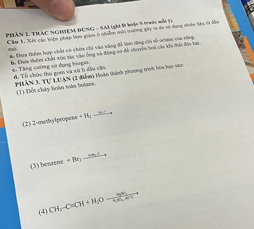 PHÀN 2. TRÁC NGHIỆM ĐÚNG - SAI (ghi Đ hoặc S trước mỗi ý)
Câu 1. Xét các biện pháp làm giảm ô nhiễm môi trường gây ra do sử dụng nhiên liệu từ dầu
a. Đưa thêm hợp chất có chứa chì vào xăng để làm tăng chỉ số octane của xăng.
mỏ.
b. Đưa thêm chất xúc tác vào ống xả động cơ để chuyển hoá các khí thải độc hại.
c. Tăng cường sử dụng biogas.
d. Tổ chức thu gom và xử lí dầu cặn.
PHÀN 3. Tự LUẠN (2 điểm) Hoàn thành phương trình hóa học sau:
(1) Đốt cháy hoàn toàn butane.
(2) 2-methylpropene +H_2 _ Ni.t^0
(3) benzene +Br_2xrightarrow FeBr_1.t°
(4) CH_3-Cequiv CH+H_2O-frac HgSO_4H_2SO_4,80°C