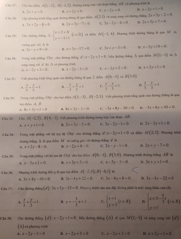 Cầu 27: Cho hai điề A(1;-2),B(-1;2).Ehường sung trực của đoạn tăng A & có phương tình là
A. 2x+y=0. B x+2y=0. C. x-2y=0. D. x-2y+1=0.
Câu 28: Lập phương trình tống quải đướng tàng đi qua điễm A(2,1) wi song song wéi đuờng tháng 2x+3y-2=0
A. 3x+2y-8=0. B. 2x+3y-7=0. C. 3x-2y-4=0. D. 2x+3y+7=0.
Câu 29: Cho đường thắng Delta :beginarrayl x=2+3t y=-1+tendarray. (r∈ R) xà điễn M(-1;6) 1. Phnưng trình đường thắng đi qua Ấ và
yuàng gòc wài △ B
A. 3x-y+9=0. B. x+3y-17=0 C. 3x+y-3=0. D. x-3y+19=0
Cầu 30: Trong mạt phẳng Oxy , cho đường thắng d:x-2y+1=0 Nềm đường thắng A qua diễm M(1;-1) và ǎ
song song với d thè △ có phương trình
A. x-2y+3=0 1. x-2y-3=0. C. x-2y+5=0. D. x+2y+1=0.
Clu 31:  Viết phương trình sống quát của đường thắng đi qua 2 điểm A(0,-5) B(3,0)
A.  x/5 + y/3 -1 - x/3 + y/5 =1 C.  x/3 - y/5 =1. D.  x/5 - y/3 =1.
Cầu 12: Trong mặt phẳng Chy cào hai điểm A(1;-3),B(-2,5) Viết phương trình tổng quát của đường thắng đã qua
hai điểmA, B
A. 8x+3y+1=0. B. 8x+3y-1=0. C. -3x+8y-30=0 D. -3x+8y+30=0.
Clu 33; Chú A(-2,3),B(4;-1) Viết plơng winh đường trang tạc của đoạn AB 
A. x+y+1=0 B. 2x+3y-5=0. C. 3x-2y-1=0. D. 2x-3y+1=0.
Clu 34: Trong một phẳng với bệ tọn độ Oy cầo đường thắng d:x-2y+1=0 và điễm M(2;3). Plương trin
dường tháng △ a qua diễn M và vuāng góc với đường thắng dì là
A. x+2y-8=0 B. x-2y+4=0 C. 2x-y-1=0. D. 2x+y-7=0.
Câu 35: Trong mặt phẳng với hệ sa độ Oy cáo hai điểm A(0,-1),B(3,0). hương trình đường tháng AB la
A. x-3y+1=0. B. x+3y+3=0 C. x-3y-3=0. D. 3x+y+1=0.
Căm 36: Phươơng trình đường thăng đi qua hai điễm A(-2;4);B(-6;1) h:
A. 3x+4y-10=0. B. 3x-4y+22=0. C 3x-4y+8=0. D. 3x-4y-22=0
Câu 37: Cho đường thắng (d):3x+5 y-15=0. Phương trình nào sao đây không phải là một dạng khác của (đ),
A.  x/5 + y/3 =1. B. y=- 3/5 x+3 C. beginarrayl x=t y=5endarray. (t∈ R) D. beginarrayl x=5- 5/3 t y=tendarray. (t∈ R)
Câu 38: Cho đường thắng (d):x-2y+1=0 Nếu đường thắng (Δ) đi qou M(1;-1) wà song song với (d)
(Δ) có phương trình
A. x-2y-3=0 B. x-2y+5=0 C. x-2y+3=0 D. x+2y+1=0