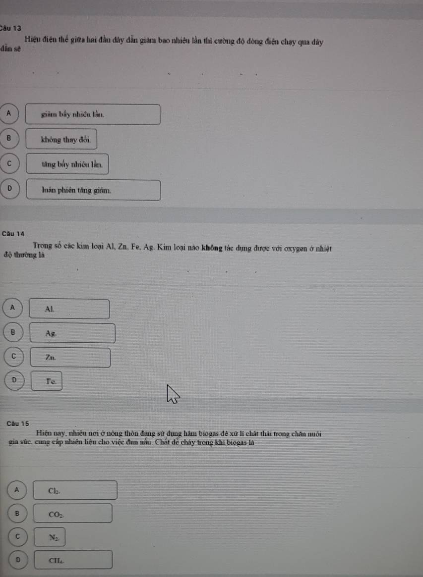Hiệu điện thể giữa hai đầu đây dẫn giám bao nhiêu lần thì cường độ đòng điện chạy qua đây
dàn sẽ
A giảm bấy nhiêu lằn.
B không thay đổi.
C tăng bấy nhiêu lần.
D luán phiên tăng giảm.
Câu 14
Trong số các kim loại Al, Zn, Fe, Ag. Kim loại nào không tác dụng được với oxygen ở nhiệt
độ thường là
A Al.
B Ag.
C Zn.
D Fe.
Câu 15
Hiện nay, nhiều nơi ở nông thôn đang sử dụng hâm biogas đẻ xử lí chất thải trong chân nuôi
gia súc, cung cấp nhiên liệu cho việc đun nấu. Chất để chảy trong khí biogas là
A Cl_2.
B CO_2
C N_2
D CII_4
