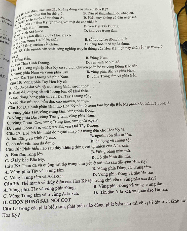 Cu 10: Đặc điểm nào sau đây không đúng với dân cư Hoa Kỳ?
C Có quy mô đứng thứ ba thế giới, B. Dân số tăng nhanh do nhập cư.
iệu km2   kết quả ( Người nhập cư đa số từ châu Âu. D. Hiện nay không có dân nhập cư.
_
Cu II: Dân cư Hoa Kỳ tập trung với mật độ cao nhất ở
4 ven Thái Bình Dương,
B. ven Đại Tây Dương.
_
( ven vịnh Mê-hi-cô.
D. khu vực trung tâm.
# nhiên  Cầu 12: Ngành dịch vụ của Hoa Kỳ có
m tròn A ti trong trong GDP lớn nhất.
B. số lượng lao động ít nhất.
C tốc độ tăng trưởng rất chậm.
D. hàng hóa ít có sự đa dạng.
_
_
Cảm 13: Các ngành sản xuất công nghiệp truyền thống của Hoa Kỳ hiện nay chủ yếu tập trung ở
, tổng A. Đông Bắc. vìng B. Đông Nam.
_
C. ven Thái Bình Dương. D. ven vịnh Mê-hi-cô.
_
Cầu 14: Công nghiệp Hoa Kỳ có sự dịch chuyển phân bố từ vùng Đông Bắc đến
A. vùng phía Nam và vùng phía Tây. B. vùng phía Bắc và phía Nam.
6,8 ti
C. ven Đại Tây Dương và phía Nam. D. vùng Trung tâm và phía Bắc.
_
Câu 15: Vùng phía Tây Hoa Kỳ có
A. dãy A-pa-lat với độ cao trung bình, sườn thoải.
B. than đá, quặng sắt trữ lượng lớn, dễ khai thác.
C. các đồng bằng phù sa ven Đại Tây Dương rộng.
D. các dãy núi cao, bồn địa, cao nguyên, sa mạc.
Câu 16: Địa hình phần lãnh thổ Hoa Kỳ nằm ở trung tâm lục địa Bắc Mĩ phân hóa thành 3 vùng là
A. vùng phía Tây, vùng trung tâm, vùng phía Đông.
B. vùng phía Bắc, vùng Trung tâm, vùng phía Nam.
C. vùng Coóc- đi-e, vùng Trung tâm, vùng núi Apalát.
D. vùng Coóc-đi-e, vùng Apalát, ven Đại Tây Dương.
Câu 17: Lợi ích lớn nhất do người nhập cư mang đến cho Hoa Kỳ là
A. lao động có trình độ cao. B. nguồn vốn đầu tư lớn.
C. có nền văn hóa đa dạng. D. đa dạng về chùng tộc.
Câu 18: Phát biểu nào sau đây không đúng với tự nhiên của A-la-xca?
A. Bán đảo rộng lớn. B. Đồng bằng màu mỡ.
C. Ở tây bắc Bắc Mỹ. D. Có địa hình đồi núi.
Câu 19: Than đá và quặng sắt tập trung chủ yếu ở nơi nào sau đây của Hoa Kỳ?
A. Vùng phía Tây và Trung tâm. B. Vùng phía Đông và Trung tâm.
C. Vùng Trung tâm và A-la-xca. D. Vùng phía Đông và đảo Ha-oai.
Câu 20: Thế mạnh về thủy điện của Hoa Kỳ tập trung chủ yếu ở vùng nào sau đây?
A. Vùng phía Tây và vùng phía Đông. B. Vùng phía Đông và vùng Trung tâm.
C. Vùng Trung tâm và ở vùng A-la-xca. D. Bán đảo A-la-xca và quần đảo Ha-oai.
II. CHQN ĐÚNG SAI, NỐI CỌT
Câu 1. Trong các phát biểu sau, phát biểu nào đúng, phát biểu nào sai về vị trí địa lí và lãnh thổ
Hoa Kỳ?