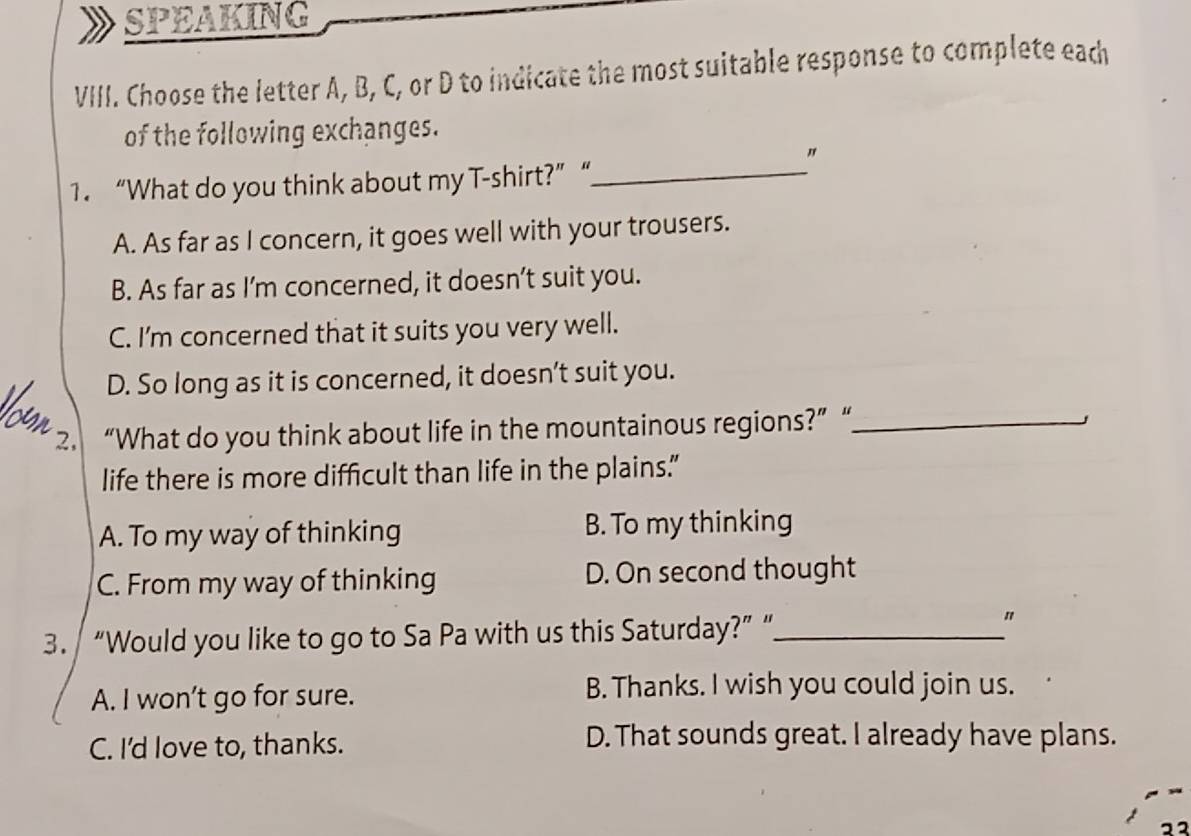 SPEAKING
VIII. Choose the letter A, B, C, or D to indicate the most suitable response to complete each
of the following exchanges.
"
1. “What do you think about my T-shirt?”“_
A. As far as I concern, it goes well with your trousers.
B. As far as I’m concerned, it doesn’t suit you.
C. I'm concerned that it suits you very well.
D. So long as it is concerned, it doesn’t suit you.
2. “What do you think about life in the mountainous regions?” “_
life there is more difficult than life in the plains.”
A. To my way of thinking B. To my thinking
C. From my way of thinking D. On second thought
3. “Would you like to go to Sa Pa with us this Saturday?” “_
"
A. I won’t go for sure. B. Thanks. I wish you could join us.
C. I'd love to, thanks.
D. That sounds great. I already have plans.
22