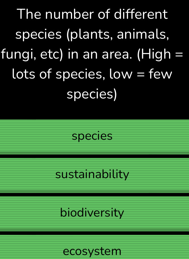 The number of different
species (plants, animals,
fungi, etc) in an area. (High =
lots of species, low = few
species)
species
sustainability
biodiversity
ecosystem