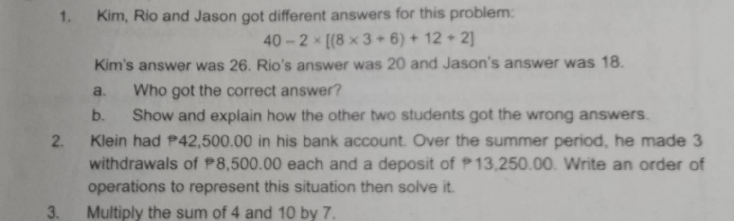 Kim, Rio and Jason got different answers for this problem:
40-2* [(8* 3+6)+12+2]
Kim's answer was 26. Rio's answer was 20 and Jason's answer was 18. 
a. Who got the correct answer? 
b. Show and explain how the other two students got the wrong answers. 
2. Klein had 42,500.00 in his bank account. Over the summer period, he made 3
withdrawals of 8,500.00 each and a deposit of 13,250.00. Write an order of 
operations to represent this situation then solve it. 
3. Multiply the sum of 4 and 10 by 7.