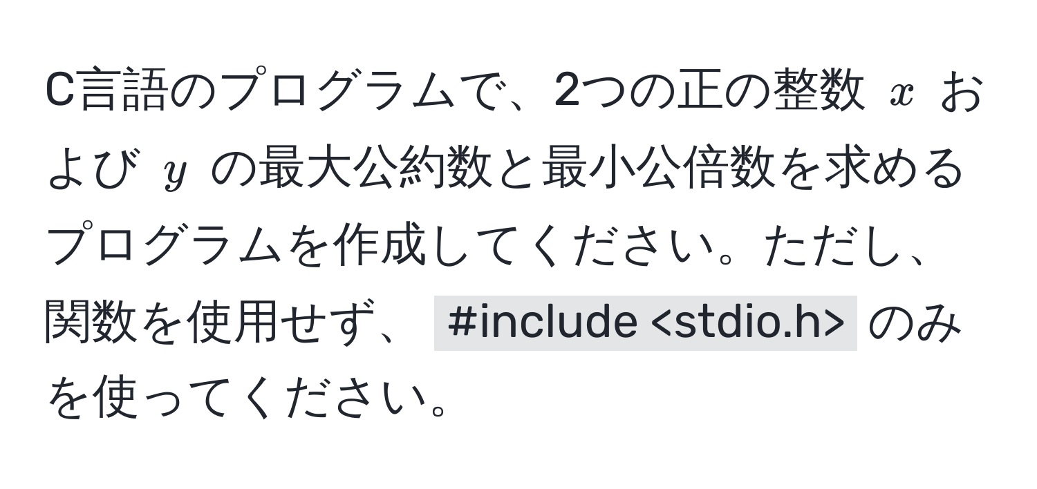 C言語のプログラムで、2つの正の整数 $x$ および $y$ の最大公約数と最小公倍数を求めるプログラムを作成してください。ただし、関数を使用せず、 `#include ` のみを使ってください。