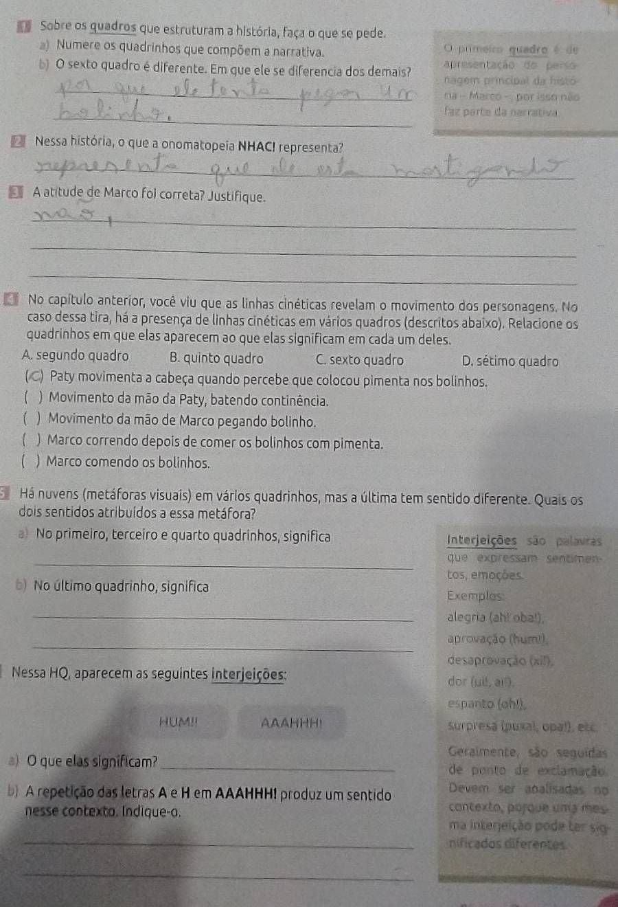 Sobre os quadros que estruturam a história, faça o que se pede.
a) Numere os quadrinhos que compõem a narrativa. O primeiro quadro é de
apresentação do perso 
_
b) O sexto quadro é diferente. Em que ele se diferencia dos demais? nagem principal da histó
na - Marco - por isso não
_faz parte da narrativa
Nessa história, o que a onomatopeia NHAC! representa?
_
A atitude de Marco fol correta? Justifique.
_
_
_
4 No capítulo anterior, você viu que as linhas cinéticas revelam o movimento dos personagens. No
caso dessa tira, há a presença de linhas cinéticas em vários quadros (descritos abaixo). Relacione os
quadrinhos em que elas aparecem ao que elas significam em cada um deles.
A. segundo quadro B. quinto quadro C. sexto quadro D. sétimo quadro
(C) Paty movimenta a cabeça quando percebe que colocou pimenta nos bolinhos.
) Movimento da mão da Paty, batendo continência.
) Movimento da mão de Marco pegando bolinho.
) Marco correndo depois de comer os bolinhos com pimenta.
) Marco comendo os bolinhos.
Há nuvens (metáforas visuais) em vários quadrinhos, mas a última tem sentido diferente. Quais os
dois sentidos atribuídos a essa metáfora?
a) No primeiro, terceiro e quarto quadrinhos, significa Interjeições são palavras
_que  expressam sentime 
tos, emoções.
b) No último quadrinho, significa
Exemplos
_alegria (ah! oba!),
_
aprovação (humi)
desaprovação (xi!),
Nessa HQ, aparecem as seguintes interjeições: dor (uil, ai).
espanto (oh!),
HUM!! AAAHHH! surpresa (puxal, opal), etc
Geralmente, são seguidas
a) O que elas significam?_ de ponto de exclamação
A repetição das letras A e H em AAAHHH! produz um sentido Devem ser analisadas no
nesse contexta. Indique-o.
contexto, porque uma mes.
ma interjeição pode ter sig
_nificados diferentes
_