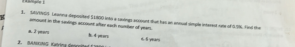 Exämple 1
1. SAVINGS Leanna deposited $1800 into a savings account that has an annual simple interest rate of 0.5%. Find the
amount in the savings account after each number of years.
a. 2 years b. 4 years c. 6 years
2. BANKING Katrina deposited $1