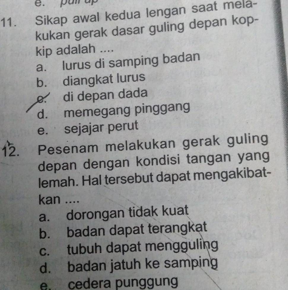 pun up
11. Sikap awal kedua lengan saat mela-
kukan gerak dasar guling depan kop-
kip adalah ....
a. lurus di samping badan
b. diangkat lurus. di depan dada
d. memegang pinggang
e. sejajar perut
12. Pesenam melakukan gerak guling
depan dengan kondisi tangan yang
lemah. Hal tersebut dapat mengakibat-
kan ....
a. dorongan tidak kuat
b. badan dapat terangkat
c. tubuh dapat mengguling
d. badan jatuh ke samping
e. cedera punggung