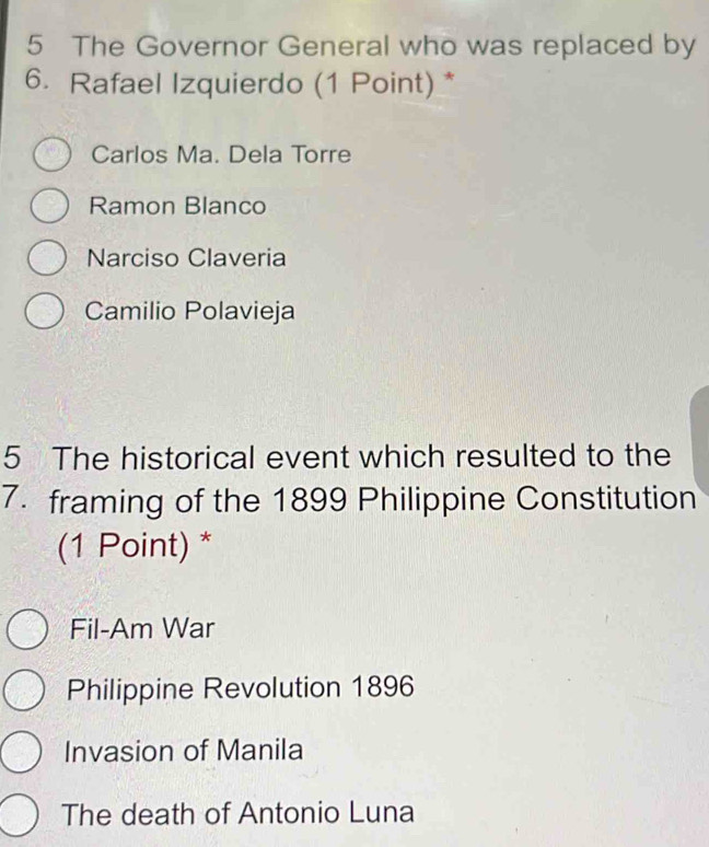 The Governor General who was replaced by
6. Rafael Izquierdo (1 Point) *
Carlos Ma. Dela Torre
Ramon Blanco
Narciso Claveria
Camilio Polavieja
5 The historical event which resulted to the
7. framing of the 1899 Philippine Constitution
(1 Point) *
Fil-Am War
Philippine Revolution 1896
Invasion of Manila
The death of Antonio Luna