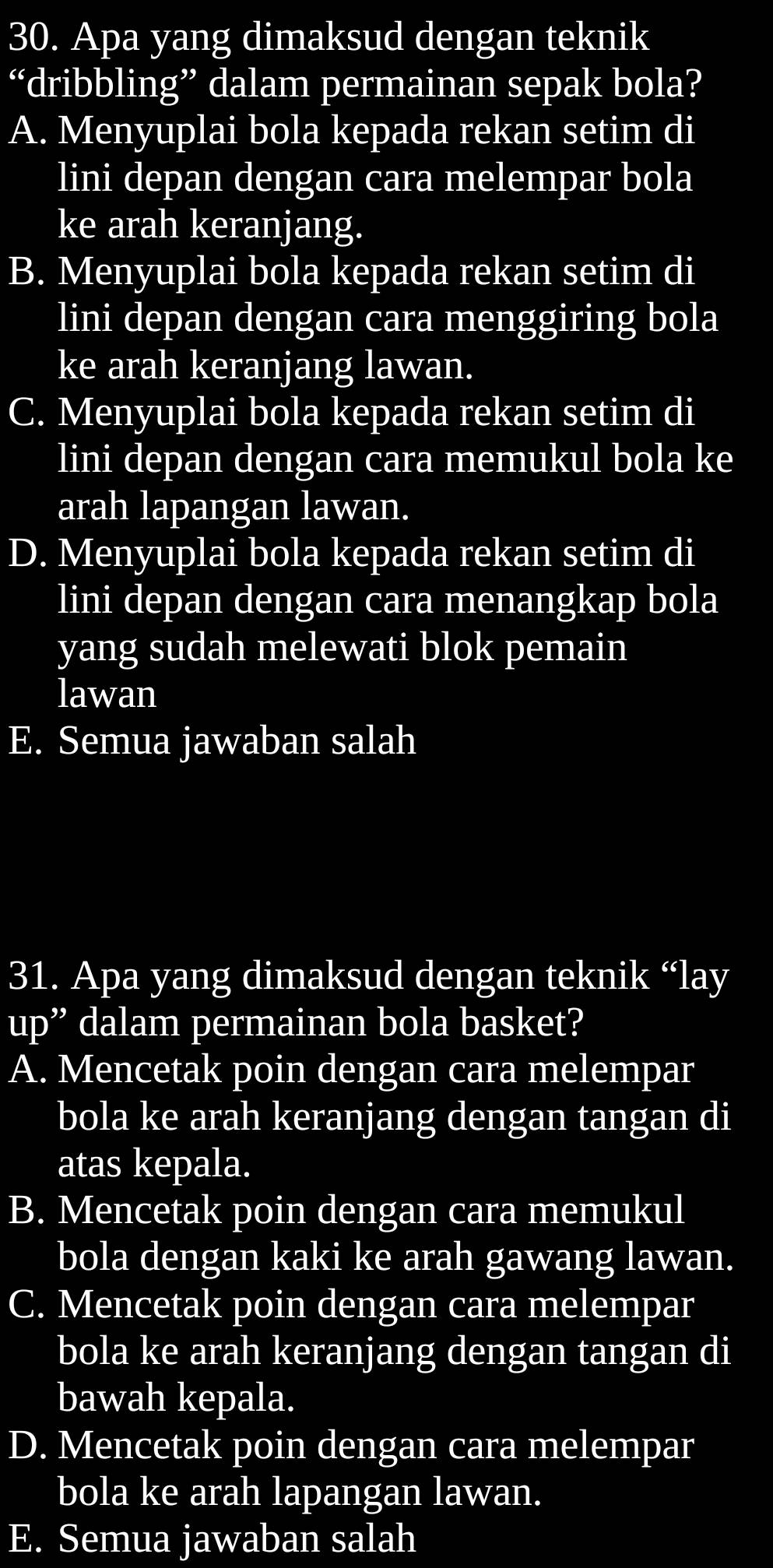 Apa yang dimaksud dengan teknik
“dribbling” dalam permainan sepak bola?
A. Menyuplai bola kepada rekan setim di
lini depan dengan cara melempar bola
ke arah keranjang.
B. Menyuplai bola kepada rekan setim di
lini depan dengan cara menggiring bola
ke arah keranjang lawan.
C. Menyuplai bola kepada rekan setim di
lini depan dengan cara memukul bola ke
arah lapangan lawan.
D. Menyuplai bola kepada rekan setim di
lini depan dengan cara menangkap bola
yang sudah melewati blok pemain
lawan
E. Semua jawaban salah
31. Apa yang dimaksud dengan teknik “lay
up” dalam permainan bola basket?
A. Mencetak poin dengan cara melempar
bola ke arah keranjang dengan tangan di
atas kepala.
B. Mencetak poin dengan cara memukul
bola dengan kaki ke arah gawang lawan.
C. Mencetak poin dengan cara melempar
bola ke arah keranjang dengan tangan di
bawah kepala.
D. Mencetak poin dengan cara melempar
bola ke arah lapangan lawan.
E. Semua jawaban salah