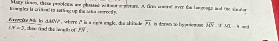 Many times, these problems are phrased without a picture. A firm control over the language and the similar 
triangles is critical to setting up the ratio correctly. 
Exercise #4: In △ MNP , where P is a right angle, the altitude overline PL is drawn to hypotenuse overline MN. 1f ML=9
LN=3 , then find the length of overline PN. and