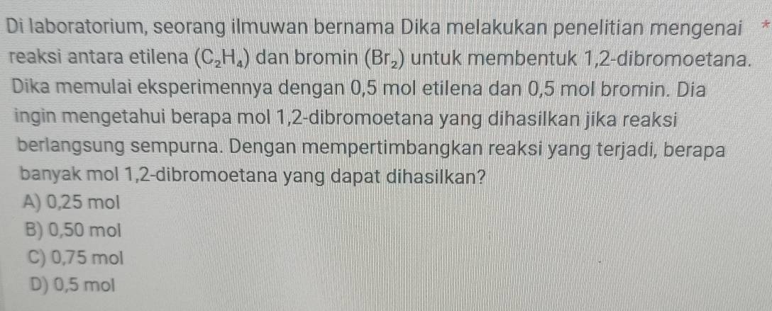 Di laboratorium, seorang ilmuwan bernama Dika melakukan penelitian mengenai *
reaksi antara etilena (C_2H_4) dan bromin (Br_2) untuk membentuk 1,2 -dibromoetana.
Dika memulai eksperimennya dengan 0,5 mol etilena dan 0,5 mol bromin. Dia
ingin mengetahui berapa mol 1, 2 -dibromoetana yang dihasilkan jika reaksi
berlangsung sempurna. Dengan mempertimbangkan reaksi yang terjadi, berapa
banyak mol 1, 2 -dibromoetana yang dapat dihasilkan?
A) 0,25 mol
B) 0,50 mol
C) 0,75 mol
D) 0,5 mol