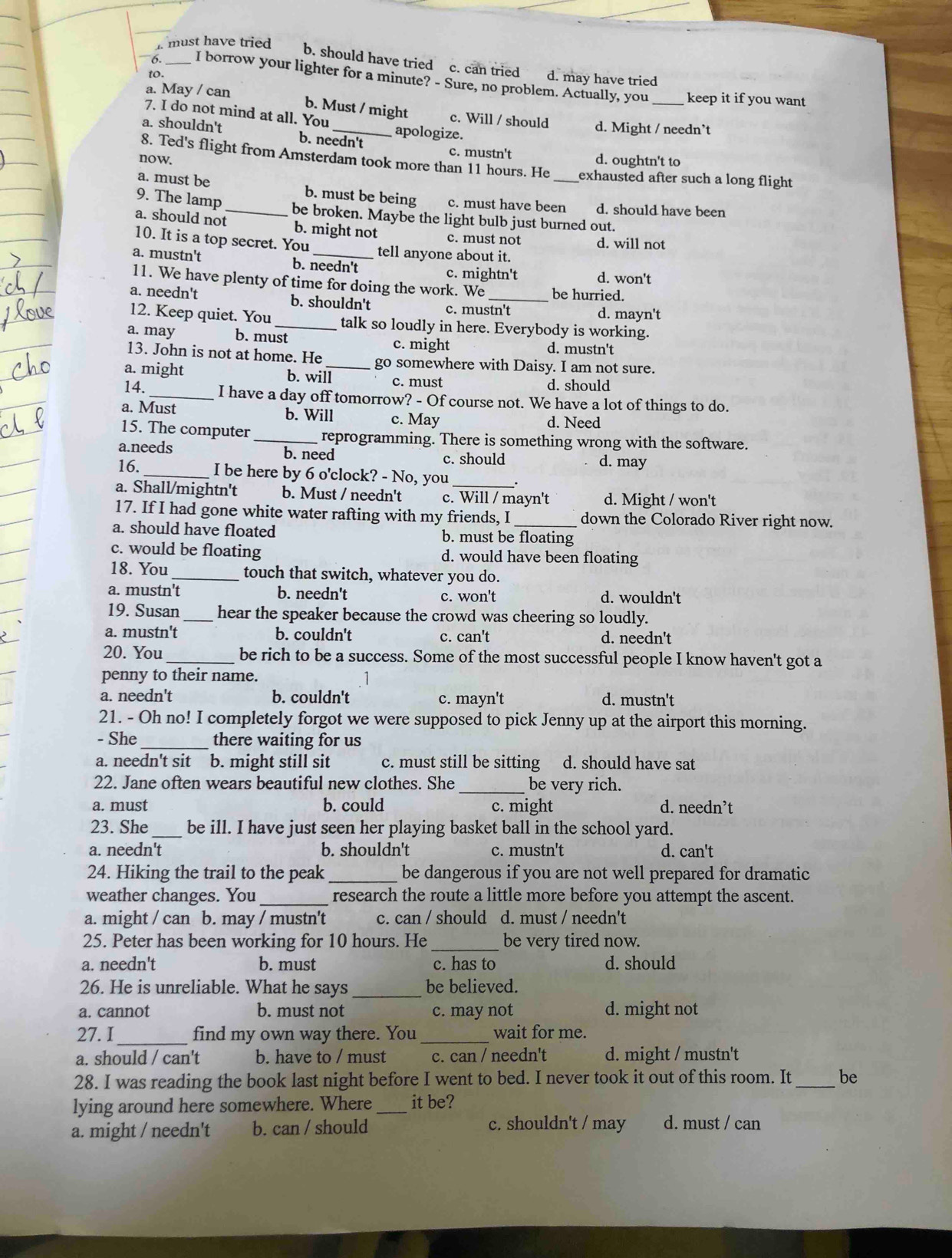 must have tried b. should have tried c. can tried d. may have tried
to
I borrow your lighter for a minute? - Sure, no problem. Actually, you _keep it if you want
a. May / can
b. Must / might c. Will / should d. Might / needn’t
7. I do not mind at all. You apologize.
a. shouldn't b. needn't
8. Ted's flight from Amsterdam took more than 11 hours. He
c. mustn't d. oughtn't to
now. exhausted after such a long flight
a. must be _b. must be being c. must have been_ d. should have been
9. The lamp
be broken. Maybe the light bulb just burned out.
a. should not b. might not c. must not d. will not
10. It is a top secret. You tell anyone about it.
a. mustn't b. needn't
c. mightn't d. won't
11. We have plenty of time for doing the work. We be hurried.
a. needn't b. shouldn't c. mustn't d. mayn't
12. Keep quiet. You _talk so loudly in here. Everybody is working.
a. may b. must c. might d. mustn't
13. John is not at home. He _go somewhere with Daisy. I am not sure.
a. might b. will c. must d. should
14. _I have a day off tomorrow? - Of course not. We have a lot of things to do.
a. Must b. Will c. May d. Need
15. The computer _reprogramming. There is something wrong with the software.
a.needs b. need
c. should d. may
16._ I be here by 6 o'clock? - No, you
a. Shall/mightn't b. Must / needn't c. Will / mayn't d. Might / won't
17. If I had gone white water rafting with my friends, I down the Colorado River right now.
a. should have floated b. must be floating
c. would be floating d. would have been floating
18. You _touch that switch, whatever you do.
a. mustn't b. needn't c. won't d. wouldn't
19. Susan_ hear the speaker because the crowd was cheering so loudly.
a. mustn't b. couldn't c. can't d. needn't
20. You _be rich to be a success. Some of the most successful people I know haven't got a
penny to their name.
a. needn't b. couldn't c. mayn't d. mustn't
21. - Oh no! I completely forgot we were supposed to pick Jenny up at the airport this morning.
- She _there waiting for us
a. needn't sit b. might still sit c. must still be sitting d. should have sat
22. Jane often wears beautiful new clothes. She_ be very rich.
a. must b. could c. might d. needn’t
23. She_ be ill. I have just seen her playing basket ball in the school yard.
a. needn't b. shouldn't c. mustn't d. can't
24. Hiking the trail to the peak _be dangerous if you are not well prepared for dramatic
weather changes. You _research the route a little more before you attempt the ascent.
a. might / can b. may / mustn't c. can / should d. must / needn't
25. Peter has been working for 10 hours. He _be very tired now.
a. needn't b. must c. has to d. should
26. He is unreliable. What he says_ be believed.
a. cannot b. must not c. may not d. might not
27. I _find my own way there. You _wait for me.
a. should / can't b. have to / must c. can / needn't d. might / mustn't
28. I was reading the book last night before I went to bed. I never took it out of this room. It _be
lying around here somewhere. Where_ it be?
a. might / needn't b. can / should c. shouldn't / may d. must / can