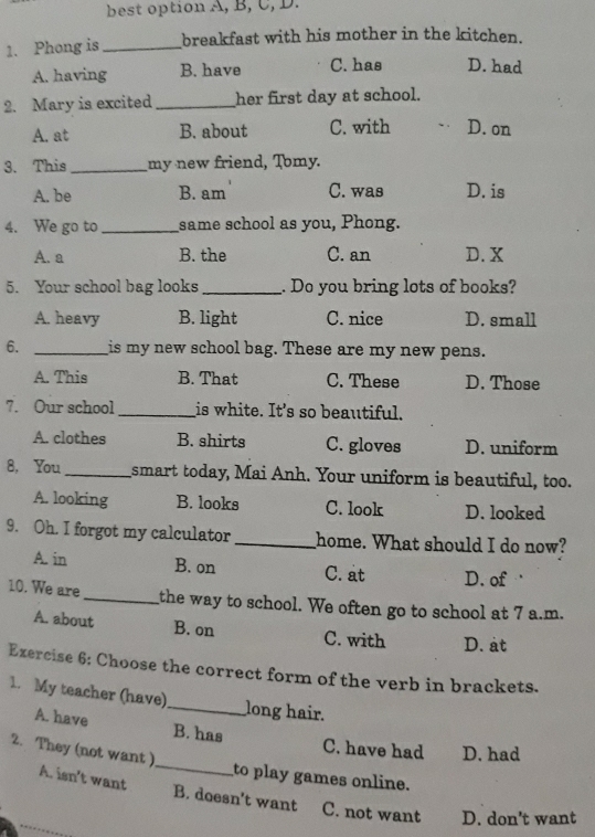 best option A, B, C, D.
1. Phong is _breakfast with his mother in the kitchen.
A. having B. have C. has D. had
2. Mary is excited_ her first day at school.
A. at B. about C. with D. on
3. This_ my new friend, Tomy.
A. be B. am C. was D. is
4. We go to _same school as you, Phong.
A. a B. the C. an D. X
5. Your school bag looks_ . Do you bring lots of books?
A. heavy B. light C. nice D. small
6. _is my new school bag. These are my new pens.
A. This B. That C. These D. Those
7. Our school_ is white. It's so beautiful.
A. clothes B. shirts C. gloves D. uniform
8, You_ smart today, Mai Anh. Your uniform is beautiful, too.
A. looking B. looks C. look D. looked
9. Oh. I forgot my calculator_ home. What should I do now?
A. in B. on C. at D. of 
10. We are _the way to school. We often go to school at 7 a.m.
A. about B. on C. with D. at
Exercise 6: Choose the correct form of the verb in brackets.
1. My teacher (have)_ long hair.
_
A. have B. has C. have had D. had
2. They (not want )
to play games online.
A. isn't want B. doesn't want C. not want D. don’t want