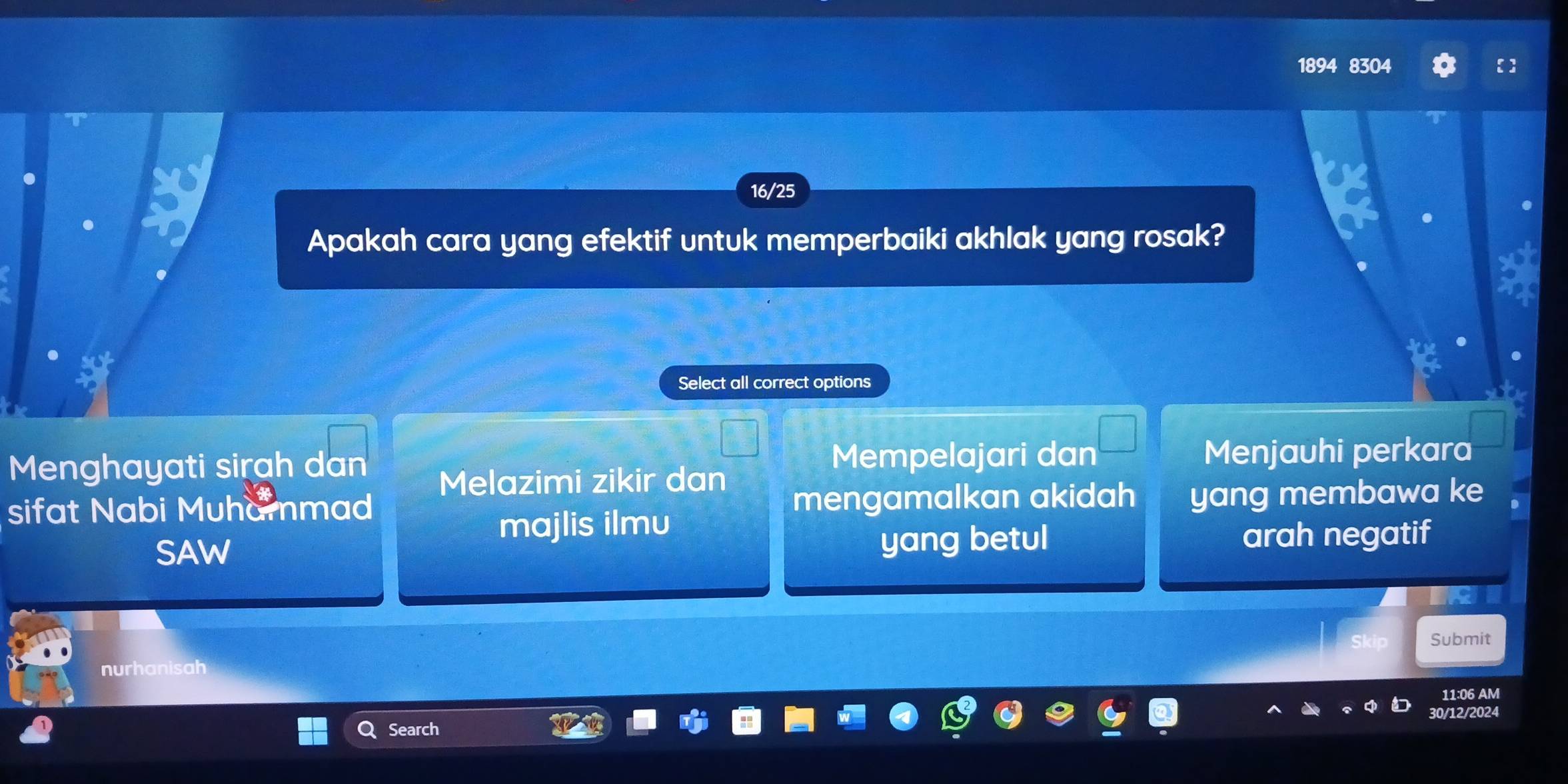 1894 8304
16/25
Apakah cara yang efektif untuk memperbaiki akhlak yang rosak?
Select all correct options
Menghayati sirah dan Mempelajari dan Menjauhi perkara
Melazimi zikir dan
sifat Nabi Muhammad mengamalkan akidah yang membawa ke
majlis ilmu
SAW yang betul arah negatif
Submit
nurhanisah
11:06 AM
30/12/2024
Search