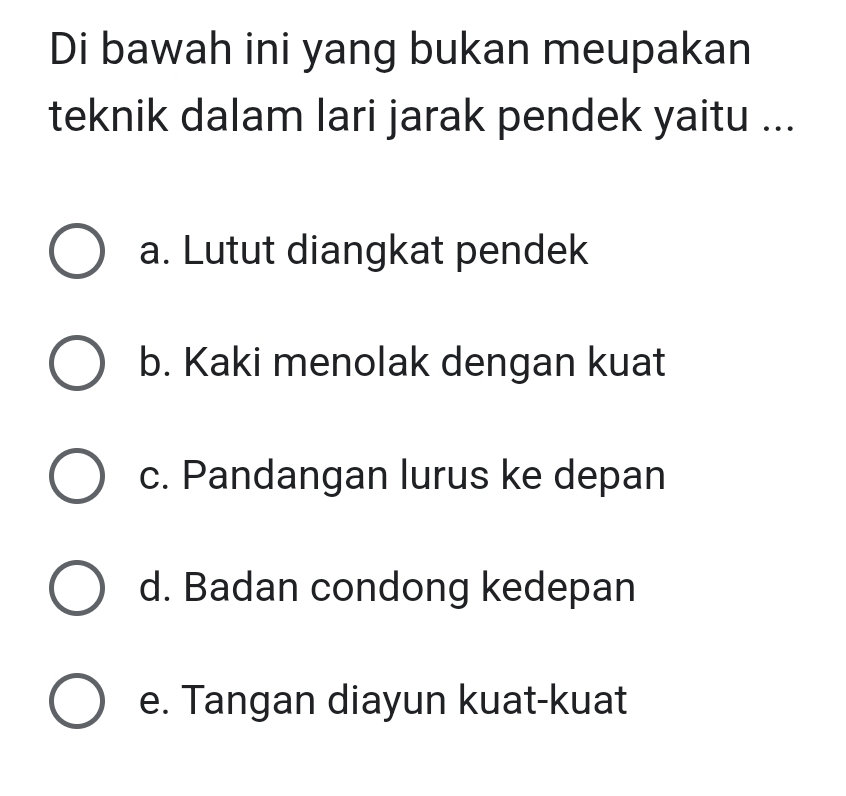 Di bawah ini yang bukan meupakan
teknik dalam lari jarak pendek yaitu ...
a. Lutut diangkat pendek
b. Kaki menolak dengan kuat
c. Pandangan lurus ke depan
d. Badan condong kedepan
e. Tangan diayun kuat-kuat