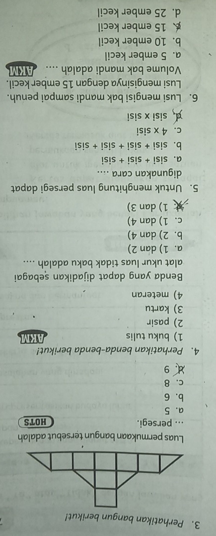 Perhatikan bangun berikut!
Luas permukaan bangun tersebut adalah
... persegi. HOTS
a. 5
b. 6
c. 8
d 9
4. Perhatikan benda-benda berikut!
1) buku tulis
2) pasir
3) kartu
4) meteran
Benda yang dapat dijadikan sebagai
alat ukur luas tidak baku adalah ....
a. 1) dan 2)
b. 2) dan 4)
c. 1) dan 4)
1) dan 3)
5. Untuk menghitung luas persegi dapat
digunakan cara ....
a. sisi + sisi + sisi
b. sisi + sisi + sisi + sisi
c. 4 x sisi
¤ sisi x sisi
6. Lusi mengisi bak mandi sampai penuh.
Lusi mengisinya dengan 15 ember kecil.
Volume bak mandi adalah .... AKM
a. 5 ember kecil
b. 10 ember kecil
15 ember kecil
d. 25 ember kecil