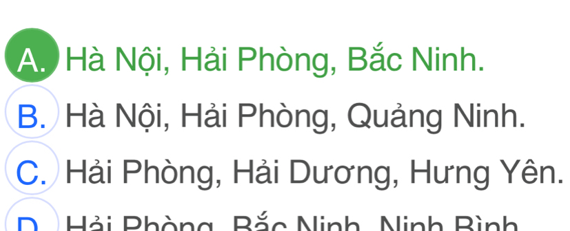 A. Hà Nội, Hải Phòng, Bắc Ninh.
B. Hà Nội, Hải Phòng, Quảng Ninh.
C. Hải Phòng, Hải Dương, Hưng Yên.
D Hải Phòng, Bắc Ninh, Ninh Bình