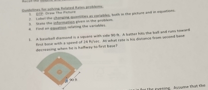 Guidelines for solving Related Rates problems. 
1. DTP: Draw The Picture 
2. Label the changing quantities as variables, both in the picture and in equations. 
3. State the information given in the problem. 
4. Find an equation relating the variables 
1. A baseball diamond is a square with side 90 ft. A batter hits the ball and runs toward 
first base with a speed of 24 ft/sec. At what rate is his distance from second base 
decreasing when he is halfway to first base? 
u in for the exening. Assume that the