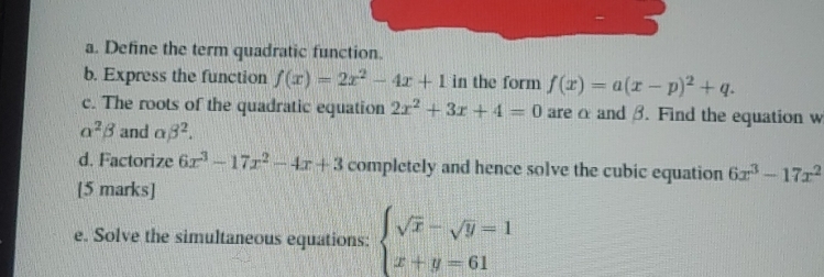 Define the term quadratic function. 
b. Express the function f(x)=2x^2-4x+1 in the form f(x)=a(x-p)^2+q. 
c. The roots of the quadratic equation 2x^2+3x+4=0 are α and β. Find the equation w
alpha^2beta and alpha beta^2. 
d. Factorize 6x^3-17x^2-4x+3 completely and hence solve the cubic equation 6x^3-17x^2
[5 marks] 
e. Solve the simultaneous equations: beginarrayl sqrt(x)-sqrt(y)=1 x+y=61endarray.