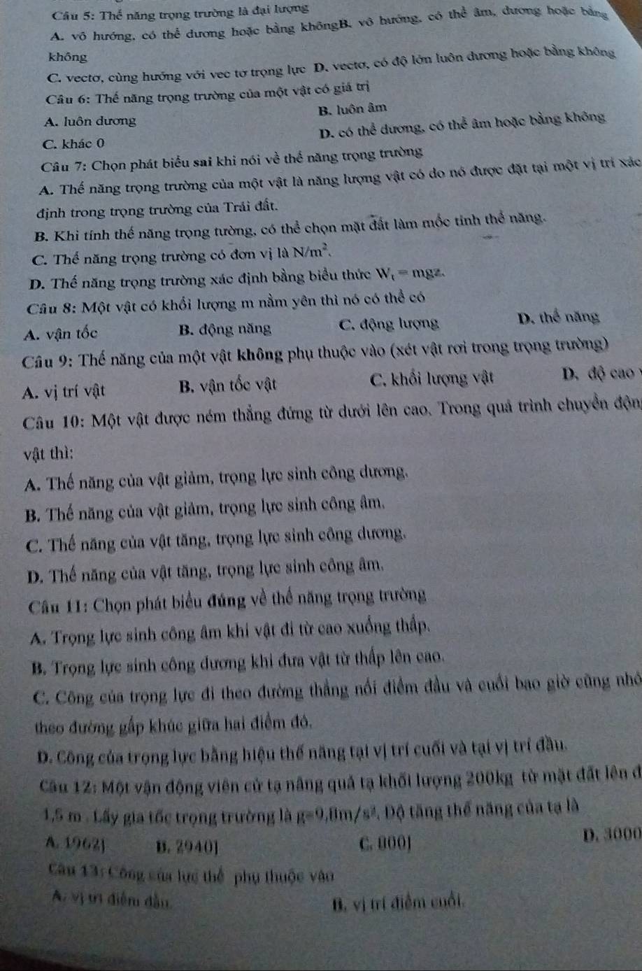 Thoverline overline overline c năng trọng trường là đại lượng
A. vô hướng, có thể dương hoặc bằng khôngB, vô hướng, có thể âm, dương hoặc bằng
không
C. vectơ, cùng hướng với vec tơ trọng lực D. vectơ, có độ lớn luôn đương hoặc bằng không
Câu 6: Thế năng trọng trường của một vật có giá trị
B. luôn âm
A. luôn dương
C. khác 0 D. có thể dương, có thể âm hoặc bằng không
Câu 7: Chọn phát biểu sai khi nói về thể năng trọng trường
A. Thế năng trọng trường của một vật là năng lượng vật có do nó được đặt tại một vị trí xác
định trong trọng trường của Trải đất.
B. Khi tính thế năng trọng tường, có thể chọn mặt đất làm mốc tính thể năng.
C. Thế năng trọng trường có đơn vị là N/m^2.
D. Thế năng trọng trường xác định bằng biểu thức W_t= mgz.
Câu 8: Một vật có khối lượng m nằm yên thì nó có thể có
A. vận tốc B. động năng C. động lượng D. thể năng
Câu 9: Thế năng của một vật không phụ thuộc vào (xét vật rơi trong trọng trường)
A. vị trí vật B. vận tốc vật C. khối lượng vật D. độ cao
Câu 10: Một vật được ném thẳng đứng từ dưới lên cao. Trong quả trình chuyển độn
vật thì:
A. Thế năng của vật giảm, trọng lực sinh công dương.
B. Thế năng của vật giảm, trọng lực sinh công âm.
C. Thế năng của vật tăng, trọng lực sinh công dương.
D. Thế năng của vật tăng, trọng lực sinh công âm,
Câu 11: Chọn phát biểu đúng về thể năng trọng trường
A. Trọng lực sinh công âm khi vật đi từ cao xuống thấp.
B. Trọng lực sinh công đương khi đưa vật từ thấp lên cao.
C. Công của trọng lực đi theo đường thẳng nổi điểm đầu và cuối bao giờ cũng nhớ
theo đường gấp khúc giữa hai điểm đó,
D. Công của trọng lực bằng hiệu thế năng tại vị trí cuối và tại vị trí đầu.
Câu 12: Một vận động viên cử tạ nâng quả tạ khối lượng 200kg từ mặt đất lên đ
1,5 m . Lấy gia tốc trọng trường là g=9,8m/s^2 * Độ tăng thể năng của tạ là
A. 1962] B. 2940] C. 000] D. 3000
Câu 13: Công của lực thể phụ thuộc vào
A. vị trị điễn đầu B. vị trí điểm cuối,