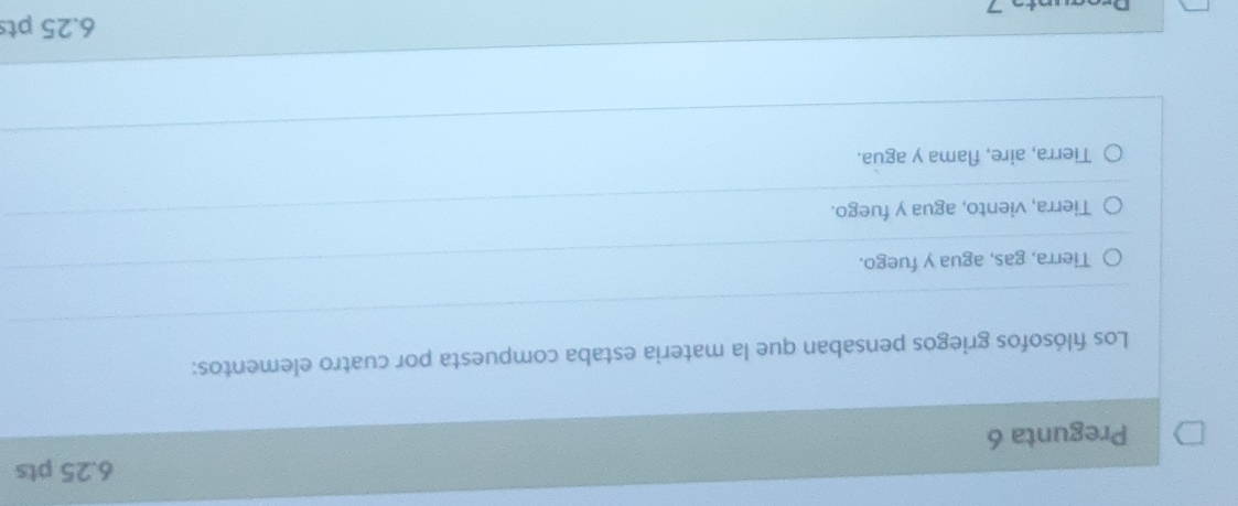 Pregunta 6
Los fılósofos griegos pensaban que la materia estaba compuesta por cuatro elementos:
Tierra, gas, agua y fuego.
Tierra, viento, agua y fuego.
Tierra, aire, flama y agua.
6.25 pts
D.