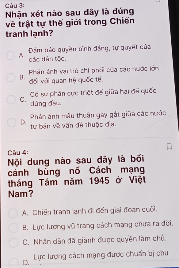 Nhận xét nào sau đây là đúng
về trật tự thế giới trong Chiến
tranh lạnh?
Đảám bảo quyền bình đẳng, tự quyết của
A.
các dân tộc.
Phản ánh vai trò chi phối của các nước lớn
B.
đối với quan hệ quốc tế.
Có sự phân cực triệt để giữa hai đế quốc
C. đứng đầu.
Phản ánh mâu thuẫn gay gắt giữa các nước
D.
tư bản về vấn đề thuộc địa.
Câu 4:
Nội dung nào sau đây là bối
cánh bùng nổ Cách mạng
tháng Tám năm 1945 ở Việt
Nam?
A. Chiến tranh lạnh đi đến giai đoạn cuối.
B. Lực lượng vũ trang cách mạng chưa ra đời.
C. Nhân dân đã giành được quyền làm chủ.
Lực lượng cách mạng được chuẩn bị chu
D.