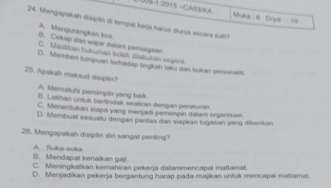 09 1 2015 -CA03/KA :10 
Mutcn :6 Drpd
24. Mengapakah disiplin di tempat kerja harus diurus secars sulit?
A. Mengurangkan kos.
B. Cekap dan wajar dalam pemiagaan
C. Mastikan hukuman boleh dilakukan segera.
D. Memberi tumpuan terhadap tingkah laku dan bukan personaliti.
25. Apakah maksud disiplin?
A. Mematuhi pemimpin yang baik.
B. Latihan untuk bertindak sealiran dengan peraturan.
C. Menentukan siapa yang menjadi pemimpin dalam organisasi
D. Membuat sesuatu dengan pantas dan siapkan tugasan yang diberikan.
26. Mengapakah disiplin diri sangat penting?
A. Suka-suka
B. Mendapat kenaikan gaji.
C. Meningkatkan kemahiran pekerja dalammencapai matlamat.
D. Menjadikan pekerja bergantung harap pada majikan untuk mencapai matlamat.