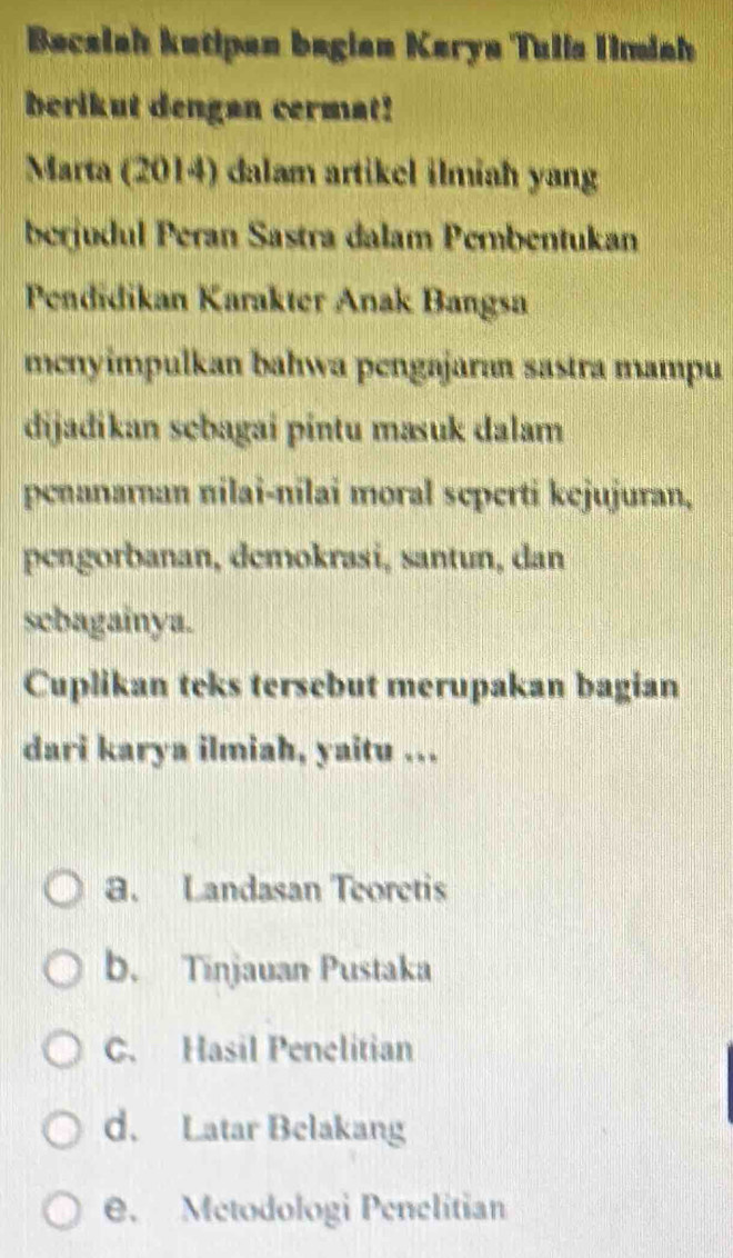 Bacalah kutipan bagian Karya Tulis Timish
berikut dengan cermat!
Marta (2014) dalam artikel ilmiah yang
berjudul Peran Sastra dalam Pembentukan
Pendidikan Karakter Anak Bangsa
menyimpulkan bahwa pengajaran sastra mampu
dijađikan sebagai pintu masuk dalam
penanarnan nilai-nilai moral seperti kejujuran,
pengorbanan, demokrasi, santun, dan
sebagainya.
Cuplikan teks tersebut merupakan bagian
dari karya ilmiah, yaitu ...
a. Landasan Teoretis
b. Tinjavan Pustaka
C. Hasil Penelitian
d. Latar Belakang
e. Metodologi Penelitian