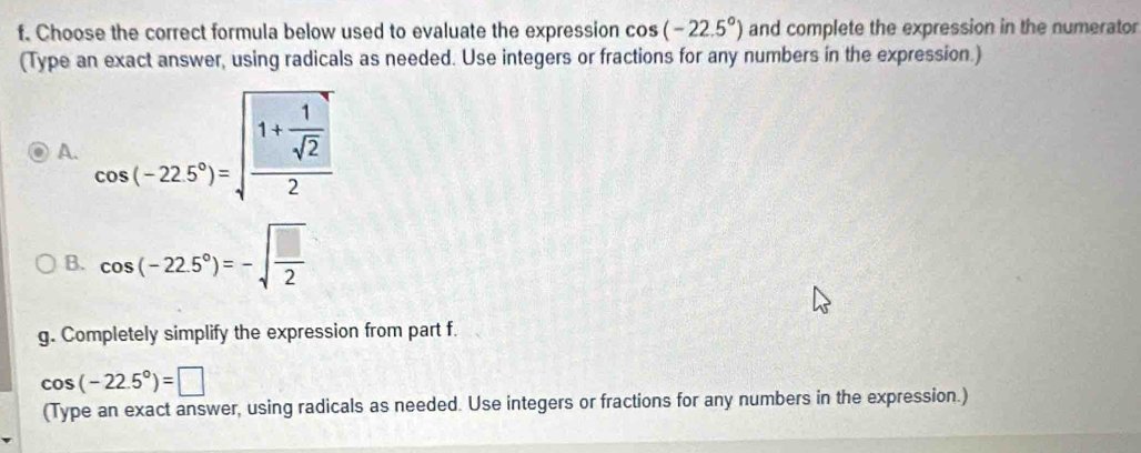 Choose the correct formula below used to evaluate the expression cos (-22.5°) and complete the expression in the numerator 
(Type an exact answer, using radicals as needed. Use integers or fractions for any numbers in the expression.) 
A. cos (-22.5°)=sqrt(frac 1+frac 1)sqrt(2)2
B. cos (-22.5°)=-sqrt(frac □ )2
g. Completely simplify the expression from part f.
cos (-22.5°)=□
(Type an exact answer, using radicals as needed. Use integers or fractions for any numbers in the expression.)