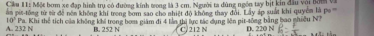 Một bơm xe đạp hình trụ có đường kính trong là 3 cm. Người ta dùng ngón tay bịt kín đầu với bởm và
ấn pit-tổng từ từ để nén không khí trong bơm sao cho nhiệt độ không thay đổi. Lấy áp suất khí quyền là p_0=
10^5Pa. Khi thể tích của không khí trong bơm giảm đi 4 lần thì lực tác dụng lên pit-tổng bằng bao nhiêu N?
A. 232 N B. 252 N C. 212 N D. 220 N