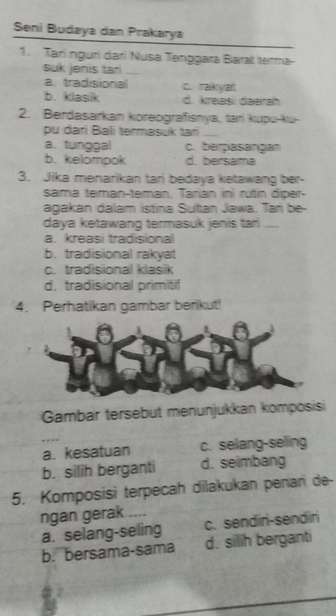 Seni Budaya dan Prakarya
1. Tarí ngurí dari Nusa Tenggara Baral terma
suk jenis tar_
a tradisional c. rakyat
b. klasik d. kreasi đaərah
2. Berdasarkan koreografisnya, tari kupu-ku-
pu dari Bali termasuk tari_
a. tunggal c. berpasangan
b. kelompok d. bersama
3. Jika menarikan tari bedaya ketawang ber-
sama teman-teman. Tarían ini rutin diper-
agakan dalam istina Sultan Jawa. Tari be-
daya ketawang termasuk jenis tai .....
a. kreasi tradisiona
b. tradisional rakyat
c. tradisional klasik
d. tradisional primitif
4. Perhatikan gambar berikut!
Gambar tersebut menunjukkan komposis
a. kesatuan c. selang-seling
b. silih berganti
d. seimbang
5. Komposisi terpecah dilakukan penari de-
ngan gerak ....
a. selang-seling c. sendiri-sendiri
b. bersama-sama d. silih berganti