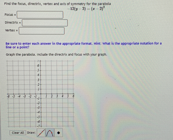 Find the focus, directrix, vertex and axis of symmetry for the parabola
-12(y-3)=(x-2)^2
Focus=□
Directrix=□
Vertex =□
Be sure to enter each answer in the appropriate format. Hint: What is the appropriate notation for a 
line or a point? 
Graph the parabola. Include the directrix and focus with your graph. 
Clear All Draw: