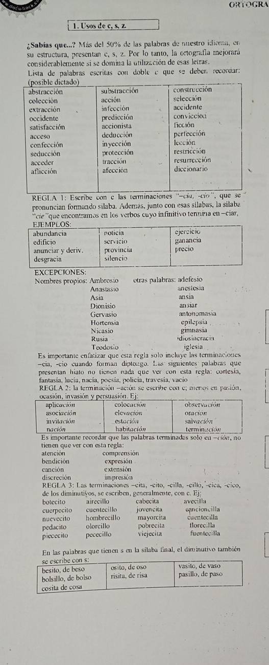 ORToGRA
1. Usos de c, s, z
¿Sabías que...? Más del 50% de las palabras de nuestro idioma, en
su estructura, presentan c, s, z. Por lo tanto, la ortografía mejorará
considerablemente si se domina la utilización de esas letras.
Lista de palabras escritas con doble c que se deben recordar:
REGLA 1: Escribe con c las termina
pronuncian formando silaba. Además, junto con esas silabas, la silaba
`` cie ''que encontramos en los verbos cuyo infinitivo tennina en -ciar ,
Nombres propios: Ambrosio otras palabras: ádefésio
Anastasio anestesia
Asia ansia
Dionisio ansiar
Gervasio antonomasia
Hortensia epilepsia
Nicasio gimnasia
Rusia idiosincracia
Teodosio iglesia
Es importante enfatizar que esta regla solo incluye las terminaciones
-cia, -cio cuando forman diptongo. Las siguientes palabras que
presentan hiato no tienen nada que ver con esta regla: cortesía,
fantasia, lucía, nacía, poesía, policía, travesía, vacio
REGLA 2: la terminación -ación se escribe con e; menos en pasión,
Es importante recordar que las palabras terminadas solo en -ción, no
tienen que ver con esta regla:
atención comprensión
bendición expresión
canción extensión
discreción impresión
REGLA 3: Las terminaciones -cita, -cito, -cilla, -cillo, ^-cica, -cico,
de los diminutivos, se escriben, generalmente, con c. Ej;
botecito airecillo cabecita avecilla
cuerpecito cuentecillo jovencita cancioncilla
nuevecito hombrecillo mayorcita cuentecilla
pedacito olorcillo pobrecita florecilla
piececito pececillo viejecita fuentecilla
En las palabras que tienen s en la sílaba final, el diminutivo también